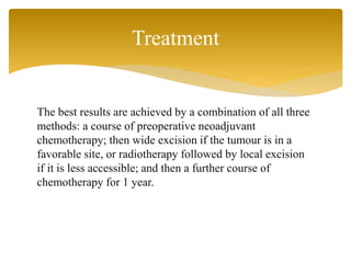 The best results are achieved by a combination of all three
methods: a course of preoperative neoadjuvant
chemotherapy; then wide excision if the tumour is in a
favorable site, or radiotherapy followed by local excision
if it is less accessible; and then a further course of
chemotherapy for 1 year.
Treatment
 