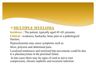 MULTIPLE MYELOMA
Incidence : The patient, typically aged 45–65, presents.
Clinical : weakness, backache, bone pain or a pathological
fracture.
Hypocalcaemia may cause symptoms such as
thirst, polyuria and abdominal pain.
Localized tenderness and restricted hip movements could be due
to a plasmacytoma in the proximal femur.
In late cases there may be signs of cord or nerve root
compression, chronic nephritis and recurrent infection.
 