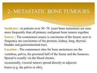 Incidence : in patients over 50 -70 years bone metastases are seen
more frequently than all primary malignant bone tumors together.
Source : The commonest source is carcinoma of the breast; next in
frequency are carcinomas of the prostate, kidney, lung, thyroid,
bladder and gastrointestinal tract.
Location : The commonest sites for bone metastases are the
vertebrae, pelvis, the proximal half of the femur and the humerus.
Spread is usually via the blood stream;
occasionally, visceral tumors spread directly to adjacent
bones (e.g. the pelvis or ribs).
2- METASTATIC BONE TUMOURS
 