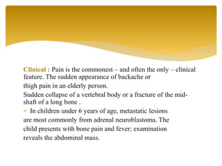 Clinical : Pain is the commonest – and often the only – clinical
feature. The sudden appearance of backache or
thigh pain in an elderly person.
Sudden collapse of a vertebral body or a fracture of the mid-
shaft of a long bone .
 In children under 6 years of age, metastatic lesions
are most commonly from adrenal neuroblastoma. The
child presents with bone pain and fever; examination
reveals the abdominal mass.
 