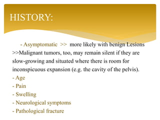 - Asymptomatic >> more likely with benign Lesions
>>Malignant tumors, too, may remain silent if they are
slow-growing and situated where there is room for
inconspicuous expansion (e.g. the cavity of the pelvis).
- Age
- Pain
- Swelling
- Neurological symptoms
- Pathological fracture
HISTORY:
 