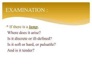 * If there is a lump,
Where does it arise?
Is it discrete or ill-defined?
Is it soft or hard, or pulsatile?
And is it tender?
EXAMINATION :
 