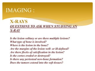 X-RAYS
QUESTIONS TO ASK WHEN STUDYING AN
X-RAY
Is the lesion solitary or are there multiple lesions?
What type of bone is involved?
Where is the lesion in the bone?
Are the margins of the lesion well- or ill-defined?
Are there flecks of calcification in the lesion?
Is the cortex eroded or destroyed?
Is there any periosteal new-bone formation?
Does the tumors extend into the soft tissues?
IMAGING :
 