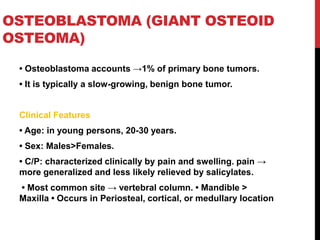 OSTEOBLASTOMA (GIANT OSTEOID
OSTEOMA)
• Osteoblastoma accounts →1% of primary bone tumors.
• It is typically a slow-growing, benign bone tumor.
Clinical Features
• Age: in young persons, 20-30 years.
• Sex: Males>Females.
• C/P: characterized clinically by pain and swelling. pain →
more generalized and less likely relieved by salicylates.
• Most common site → vertebral column. • Mandible >
Maxilla • Occurs in Periosteal, cortical, or medullary location
 