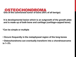 OSTEOCHONDROMA
One of the commonest tumor of bone (45% of all benign)
It is developmental lesion which is an outgrowth of the growth plate
and is made up of both bone and cartilage (cartilage-capped bone).
*Can be simple or multiple
• Occurs frequently in the metaphyseal region of the long bones
• Osteochondroma can eventually transform into a chondrosarcoma
in 1–3%
 
