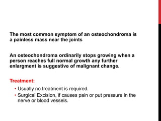 The most common symptom of an osteochondroma is
a painless mass near the joints
An osteochondroma ordinarily stops growing when a
person reaches full normal growth any further
enlargment is suggestive of malignant change.
Treatment:
• Usually no treatment is required.
• Surgical Excision, if causes pain or put pressure in the
nerve or blood vessels.
 