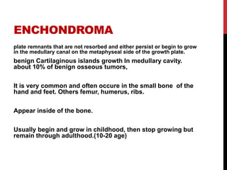 ENCHONDROMA
plate remnants that are not resorbed and either persist or begin to grow
in the medullary canal on the metaphyseal side of the growth plate.
benign Cartilaginous islands growth In medullary cavity.
about 10% of benign osseous tumors,
It is very common and often occure in the small bone of the
hand and feet. Others femur, humerus, ribs.
Appear inside of the bone.
Usually begin and grow in childhood, then stop growing but
remain through adulthood.(10-20 age)
 