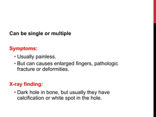 Can be single or multiple
Symptoms:
• Usually painless.
• But can causes enlarged fingers, pathologic
fracture or deformities.
X-ray finding:
• Dark hole in bone, but usually they have
calcification or white spot in the hole.
 
