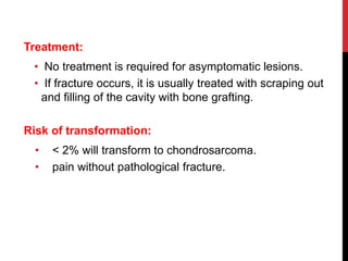 Treatment:
• No treatment is required for asymptomatic lesions.
• If fracture occurs, it is usually treated with scraping out
and filling of the cavity with bone grafting.
Risk of transformation:
• < 2% will transform to chondrosarcoma.
• pain without pathological fracture.
 