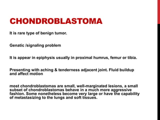 CHONDROBLASTOMA
It is rare type of benign tumor.
Genatic /signaling problem
It is appear in epiphysis usually in proximal humrus, femur or tibia.
Presenting with aching & tenderness adjacent joint. Fluid buildup
and affect motion
most chondroblastomas are small, well-marginated lesions, a small
subset of chondroblastomas behave in a much more aggressive
fashion. Some nonetheless become very large or have the capability
of metastasizing to the lungs and soft tissues.
 