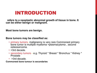 INTRODUCTION
refers to a neoplastic abnormal growth of tissue in bone. It
can be either benign or malignant.
Most bone tumors are benign.
Bone tumors may be classified as:
• primary tumors- malignancy is very rare Commonest primary
bone tumor is multiple myeloma =plasmacytoma , second
osteosarcoma.
• <3rd decade.
• secondary tumors - e.g. Thyroid * Breast * Bronchus * Kidney *
Prostate
• >3rd decade.
Commonest bone tumour is secondaries
 