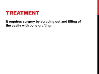 TREATMENT
It requires surgery by scraping out and filling of
the cavity with bone grafting .
 