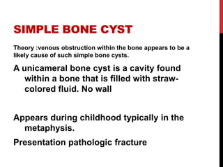 SIMPLE BONE CYST
Theory :venous obstruction within the bone appears to be a
likely cause of such simple bone cysts.
A unicameral bone cyst is a cavity found
within a bone that is filled with straw-
colored fluid. No wall
Appears during childhood typically in the
metaphysis.
Presentation pathologic fracture
 
