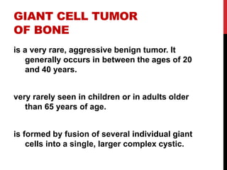 GIANT CELL TUMOR
OF BONE
is a very rare, aggressive benign tumor. It
generally occurs in between the ages of 20
and 40 years.
very rarely seen in children or in adults older
than 65 years of age.
is formed by fusion of several individual giant
cells into a single, larger complex cystic.
 