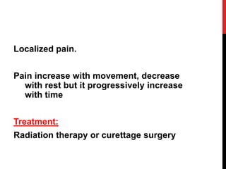 Localized pain.
Pain increase with movement, decrease
with rest but it progressively increase
with time
Treatment:
Radiation therapy or curettage surgery
 
