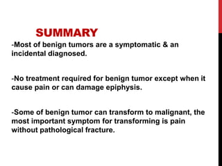 SUMMARY
-Most of benign tumors are a symptomatic & an
incidental diagnosed.
-No treatment required for benign tumor except when it
cause pain or can damage epiphysis.
-Some of benign tumor can transform to malignant, the
most important symptom for transforming is pain
without pathological fracture.
 