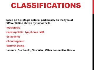 CLASSIFICATIONS
based on histologic criteria, particularly on the type of
differentiation shown by tumor cells
-metastasis
lymphoma ,MM
-haemopoietic:
-osteogenic
-chondrogenic
-Marrow Ewing
,Giant-cell ,, Vascular , Other connective tissue
tumours
 
