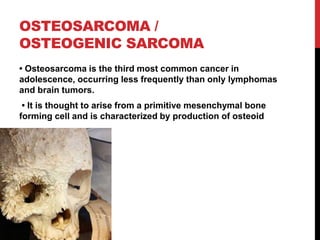 OSTEOSARCOMA /
OSTEOGENIC SARCOMA
• Osteosarcoma is the third most common cancer in
adolescence, occurring less frequently than only lymphomas
and brain tumors.
• It is thought to arise from a primitive mesenchymal bone
forming cell and is characterized by production of osteoid
 