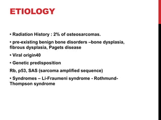 ETIOLOGY
• Radiation History : 2% of osteosarcomas.
• pre-existing benign bone disorders –bone dysplasia,
fibrous dysplasia, Pagets disease
• Viral origin40
• Genetic predisposition
Rb, p53, SAS (sarcoma amplified sequence)
• Syndromes – Li-Fraumeni syndrome - Rothmund-
Thompson syndrome
 