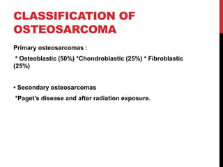 CLASSIFICATION OF
OSTEOSARCOMA
Primary osteosarcomas :
* Osteoblastic (50%) *Chondroblastic (25%) * Fibroblastic
(25%)
• Secondary osteosarcomas
*Paget’s disease and after radiation exposure.
 