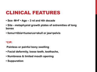CLINICAL FEATURES
• Sex- M>F • Age – 3 rd and 4th decade
• Site - metaphysial growth plates of extremities of long
bones
• femur>tibia>humerus>skull or jaw>pelvis
*C/P:
Painless or painful bony swelling
• Facial deformity, loose teeth, toothache,
• Numbness & limited mouth opening
• Suppuration
 