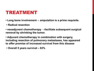 TREATMENT
• Long bone involvement→ amputation is a prime requisite.
• Radical resection
• neoadjuvent chemotherapy →facilitate subsequent surgical
removal by shrinking the tumor.
• Adjuvant chemotherapy in combination with surgery,
including resection of pulmonary metastases, has appeared
to offer promise of increased survival from this disease
• Overall 5 years survival – 63%
 