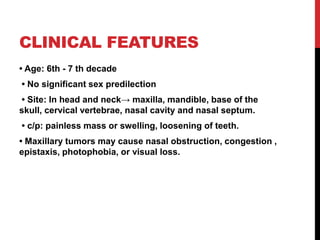 CLINICAL FEATURES
• Age: 6th - 7 th decade
• No significant sex predilection
• Site: In head and neck→ maxilla, mandible, base of the
skull, cervical vertebrae, nasal cavity and nasal septum.
• c/p: painless mass or swelling, loosening of teeth.
• Maxillary tumors may cause nasal obstruction, congestion ,
epistaxis, photophobia, or visual loss.
 