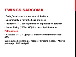 EWINGS SARCOMA
• Ewing’s sarcoma is a sarcoma of the bone.
• uncommonly involve the head and neck
• Incidence →1-3 cases per million of population per year.
• James Ewing (1866–1943) first described the tumor
Pathogenesis
• Balanced t(11:22) (q24;q12) chromosomal translocation-
85%
Dysregulated signaling of receptor tyrosine kinase. • Altered
pathways of RB and p53
 