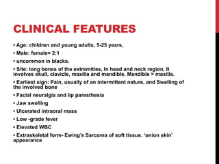 CLINICAL FEATURES
• Age: children and young adults, 5-25 years,
• Male: female= 2:1
• uncommon in blacks.
• Site: long bones of the extremities, In head and neck region, It
involves skull, clavicle, maxilla and mandible. Mandible ˃ maxilla.
• Earliest sign: Pain, usually of an intermittent nature, and Swelling of
the involved bone
• Facial neuralgia and lip paresthesia
• Jaw swelling
• Ulcerated intraoral mass
• Low -grade fever
• Elevated WBC
• Extraskeletal form- Ewing’s Sarcoma of soft tissue. ‘onion skin’
appearance
 