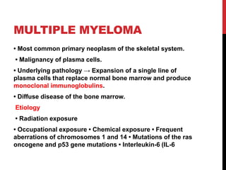 MULTIPLE MYELOMA
• Most common primary neoplasm of the skeletal system.
• Malignancy of plasma cells.
• Underlying pathology → Expansion of a single line of
plasma cells that replace normal bone marrow and produce
monoclonal immunoglobulins.
• Diffuse disease of the bone marrow.
Etiology
• Radiation exposure
• Occupational exposure • Chemical exposure • Frequent
aberrations of chromosomes 1 and 14 • Mutations of the ras
oncogene and p53 gene mutations • Interleukin-6 (IL-6
 