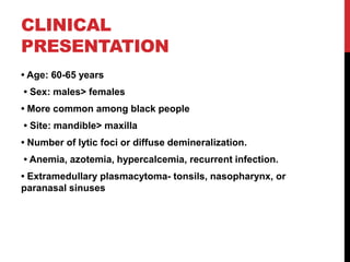 CLINICAL
PRESENTATION
• Age: 60-65 years
• Sex: males> females
• More common among black people
• Site: mandible> maxilla
• Number of lytic foci or diffuse demineralization.
• Anemia, azotemia, hypercalcemia, recurrent infection.
• Extramedullary plasmacytoma- tonsils, nasopharynx, or
paranasal sinuses
 