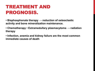 TREATMENT AND
PROGNOSIS.
• Bisphosphonate therapy → reduction of osteoclastic
activity and bone mineralization maintenance.
• Chemotherapy • Extramedullary plasmacytoma → radiation
therapy
• Infection, anemia and kidney failure are the most common
immediate causes of death
 