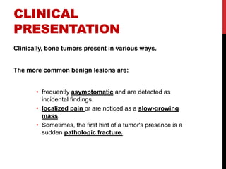 CLINICAL
PRESENTATION
Clinically, bone tumors present in various ways.
The more common benign lesions are:
• frequently asymptomatic and are detected as
incidental findings.
• localized pain or are noticed as a slow-growing
mass.
• Sometimes, the first hint of a tumor's presence is a
sudden pathologic fracture.
 