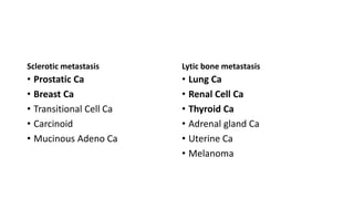 Sclerotic metastasis
• Prostatic Ca
• Breast Ca
• Transitional Cell Ca
• Carcinoid
• Mucinous Adeno Ca
Lytic bone metastasis
• Lung Ca
• Renal Cell Ca
• Thyroid Ca
• Adrenal gland Ca
• Uterine Ca
• Melanoma
 