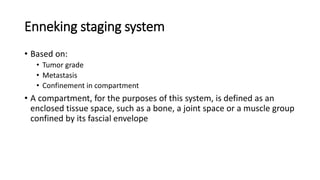 Enneking staging system
• Based on:
• Tumor grade
• Metastasis
• Confinement in compartment
• A compartment, for the purposes of this system, is defined as an
enclosed tissue space, such as a bone, a joint space or a muscle group
confined by its fascial envelope
 