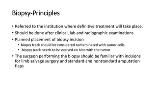 Biopsy-Principles
• Referred to the institution where definitive treatment will take place.
• Should be done after clinical, lab and radiographic examinations
• Planned placement of biopsy incision
• biopsy track should be considered contaminated with tumor cells
• biopsy track needs to be excised en bloc with the tumor
• The surgeon performing the biopsy should be familiar with incisions
for limb salvage surgery and standard and nonstandard amputation
flaps
 