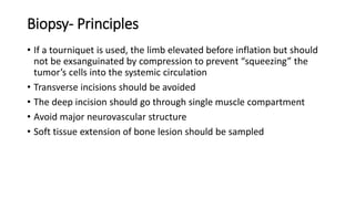 Biopsy- Principles
• If a tourniquet is used, the limb elevated before inflation but should
not be exsanguinated by compression to prevent “squeezing” the
tumor’s cells into the systemic circulation
• Transverse incisions should be avoided
• The deep incision should go through single muscle compartment
• Avoid major neurovascular structure
• Soft tissue extension of bone lesion should be sampled
 