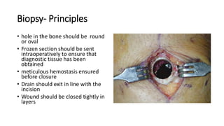 Biopsy- Principles
• hole in the bone should be round
or oval
• Frozen section should be sent
intraoperatively to ensure that
diagnostic tissue has been
obtained
• meticulous hemostasis ensured
before closure
• Drain should exit in line with the
incision
• Wound should be closed tightly in
layers
 