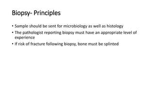 Biopsy- Principles
• Sample should be sent for microbiology as well as histology
• The pathologist reporting biopsy must have an appropriate level of
experience
• If risk of fracture following biopsy, bone must be splinted
 