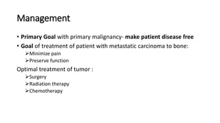 Management
• Primary Goal with primary malignancy- make patient disease free
• Goal of treatment of patient with metastatic carcinoma to bone:
Minimize pain
Preserve function
Optimal treatment of tumor :
Surgery
Radiation therapy
Chemotherapy
 