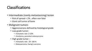 Classifications
• Intermediate (rarely metastasizing) lesion
• Risk of spread < 2% , often non fatal
• Giant cell tumor of bone
• Malignant tumors
• Aggressiveness defined by histological grade
• Low grade tumor-
• metastatic rate: 2-10%
• chordoma, parosteal osteosarcoma
• High grade tumor –
• metastatic rate : 20- 100 %
• Osteosarcoma, Ewing's sarcoma
 