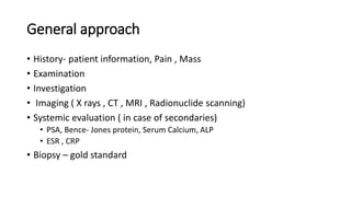 General approach
• History- patient information, Pain , Mass
• Examination
• Investigation
• Imaging ( X rays , CT , MRI , Radionuclide scanning)
• Systemic evaluation ( in case of secondaries)
• PSA, Bence- Jones protein, Serum Calcium, ALP
• ESR , CRP
• Biopsy – gold standard
 