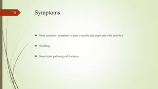 Symptoms
 Most common symptom is pain ( usually and night and with activity) .
 Swelling .
 Sometimes pathological fractures.
10
 