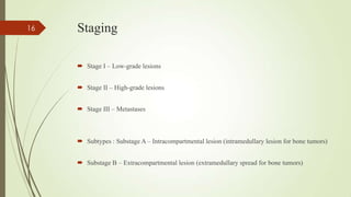 Staging
 Stage I – Low-grade lesions
 Stage II – High-grade lesions
 Stage III – Metastases
 Subtypes : Substage A – Intracompartmental lesion (intramedullary lesion for bone tumors)
 Substage B – Extracompartmental lesion (extramedullary spread for bone tumors)
16
 