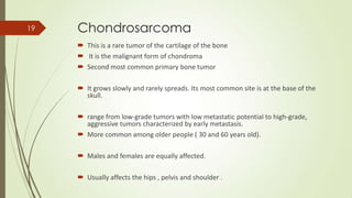 Chondrosarcoma
 This is a rare tumor of the cartilage of the bone
 It is the malignant form of chondroma
 Second most common primary bone tumor
 It grows slowly and rarely spreads. Its most common site is at the base of the
skull.
 range from low-grade tumors with low metastatic potential to high-grade,
aggressive tumors characterized by early metastasis.
 More common among older people ( 30 and 60 years old).
 Males and females are equally affected.
 Usually affects the hips , pelvis and shoulder .
19
 
