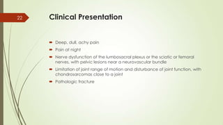 Clinical Presentation
 Deep, dull, achy pain
 Pain at night
 Nerve dysfunction of the lumbosacral plexus or the sciatic or femoral
nerves, with pelvic lesions near a neurovascular bundle
 Limitation of joint range of motion and disturbance of joint function, with
chondrosarcomas close to a joint
 Pathologic fracture
22
 