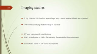Imaging studies
 X ray : discrete calcification , appear large ,bony contour appears thinned and expanded .
 Periosteum overlying the tumor may be elevated.
 CT scan : detect subtle calcifications
 MRI : investigation of choice for assessing the extent of a chondrosarcoma.
 delineate the extent of soft-tissue involvement.
24
 