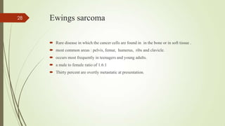 Ewings sarcoma
 Rare disease in which the cancer cells are found in in the bone or in soft tissue .
 most common areas : pelvis, femur, humerus, ribs and clavicle.
 occurs most frequently in teenagers and young adults.
 a male to female ratio of 1.6:1
 Thirty percent are overtly metastatic at presentation.
28
 