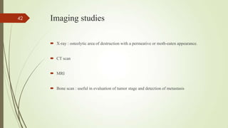 Imaging studies
 X-ray : osteolytic area of destruction with a permeative or moth-eaten appearance.
 CT scan
 MRI
 Bone scan : useful in evaluation of tumor stage and detection of metastasis
42
 