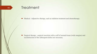 Treatment
 Medical : Adjunctive therapy, such as radiation treatment and chemotherapy.
 Surgical therapy : surgical resection with a cuff of normal tissue (wide margins) and
reconstruction of the subsequent defect are necessary
45
 
